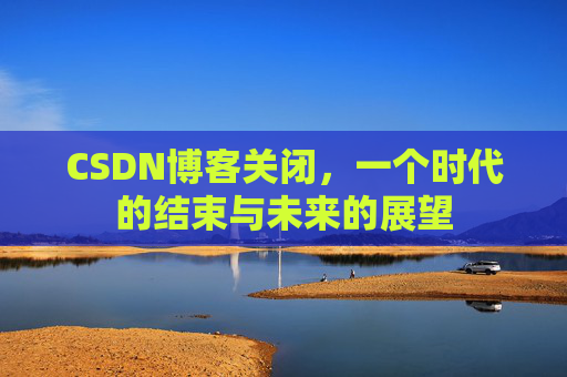 CSDN博客关闭，一个时代的结束与未来的展望